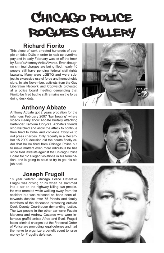 Richard Fiorito  “Tis ploce of work arested hunreds of peo- plo on falso DU n ordr o rack up overtme pay and in eary Fabruary was lt of the hook by State’s Attomey Anta Aarez_ Even though 0 criminal charges aro baing fd, neary 40 poople sil have pending federal Gl rghts fawsuis. Many wero LGBT and were sub- Joctio excossive s of force and hamaphobic siurs. I ate November acivists from the Gay Uberation Network and Gopwatch prolested at a polce board meeting demanding that Fiort bo fred but he s remains on the orco doing desk duty  Anthony Abbate  Anthony Abbate got 2 years probaton for the. infamous February 2007 “bar boaling whero Videos cloarly show Abbate brutally atacking bartendor Karolina Obrycka. Abbate’s frends who watched and allow the attack o contiue then tried o bribe and convince Obrycka to ot press charges. Only recontly in a Docem- ber 15 2009 decision did the courts inally or- dor that he be fired from Chicago Polce but 1o make matters even more rdiculous he has sinco flod awsuits against he Chicago Polco Board for 12 aleged vilatons in is ermina- tion, and is going 1o court to Iy fo get is 0lg job back  Joseph Frugoli  18 year veleran Chicago Police Detectve Frugali was diiving drunk when he slammed inlo’a car on the nighway Kiling two people. Ha was arosted whia walking away flom tha accident but was roleased on bond s0on af- terwards. despite over 75 fiends and famiy members of the deceased protesing outside ‘Gook Gounly Courthouse demanding justice The two people n the ofher car were Fausio Manzora and Andrew Cazaros who were n- famous grafis arisis Afroe and Evol. Frugol faces crminal charges but the Fratemal Order of Polceare provoding legaldefense and had the nerve to organize a benit event o raise money for Fugol’s dofense.  